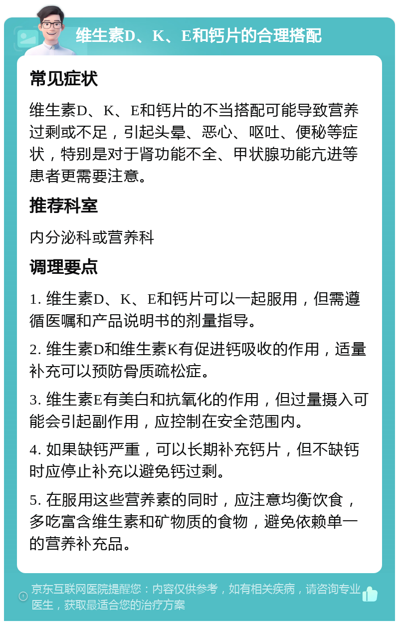 维生素D、K、E和钙片的合理搭配 常见症状 维生素D、K、E和钙片的不当搭配可能导致营养过剩或不足，引起头晕、恶心、呕吐、便秘等症状，特别是对于肾功能不全、甲状腺功能亢进等患者更需要注意。 推荐科室 内分泌科或营养科 调理要点 1. 维生素D、K、E和钙片可以一起服用，但需遵循医嘱和产品说明书的剂量指导。 2. 维生素D和维生素K有促进钙吸收的作用，适量补充可以预防骨质疏松症。 3. 维生素E有美白和抗氧化的作用，但过量摄入可能会引起副作用，应控制在安全范围内。 4. 如果缺钙严重，可以长期补充钙片，但不缺钙时应停止补充以避免钙过剩。 5. 在服用这些营养素的同时，应注意均衡饮食，多吃富含维生素和矿物质的食物，避免依赖单一的营养补充品。