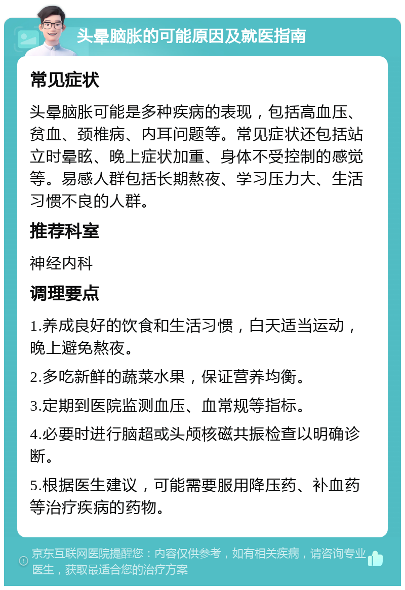 头晕脑胀的可能原因及就医指南 常见症状 头晕脑胀可能是多种疾病的表现，包括高血压、贫血、颈椎病、内耳问题等。常见症状还包括站立时晕眩、晚上症状加重、身体不受控制的感觉等。易感人群包括长期熬夜、学习压力大、生活习惯不良的人群。 推荐科室 神经内科 调理要点 1.养成良好的饮食和生活习惯，白天适当运动，晚上避免熬夜。 2.多吃新鲜的蔬菜水果，保证营养均衡。 3.定期到医院监测血压、血常规等指标。 4.必要时进行脑超或头颅核磁共振检查以明确诊断。 5.根据医生建议，可能需要服用降压药、补血药等治疗疾病的药物。