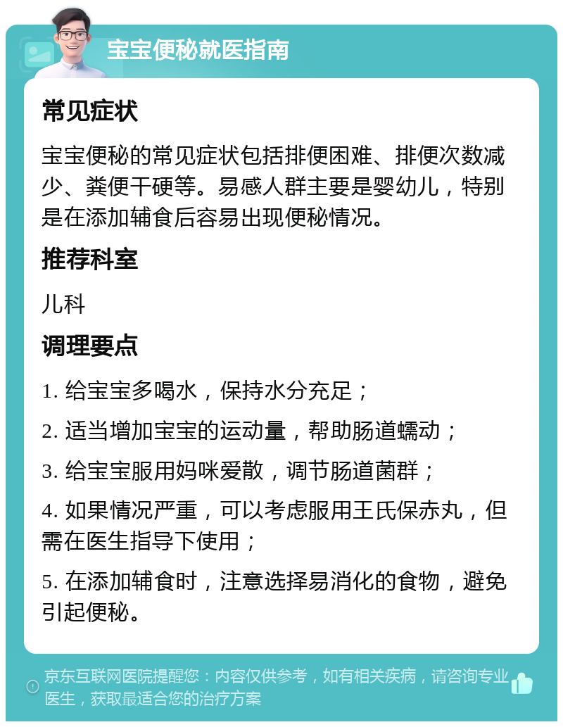 宝宝便秘就医指南 常见症状 宝宝便秘的常见症状包括排便困难、排便次数减少、粪便干硬等。易感人群主要是婴幼儿，特别是在添加辅食后容易出现便秘情况。 推荐科室 儿科 调理要点 1. 给宝宝多喝水，保持水分充足； 2. 适当增加宝宝的运动量，帮助肠道蠕动； 3. 给宝宝服用妈咪爱散，调节肠道菌群； 4. 如果情况严重，可以考虑服用王氏保赤丸，但需在医生指导下使用； 5. 在添加辅食时，注意选择易消化的食物，避免引起便秘。