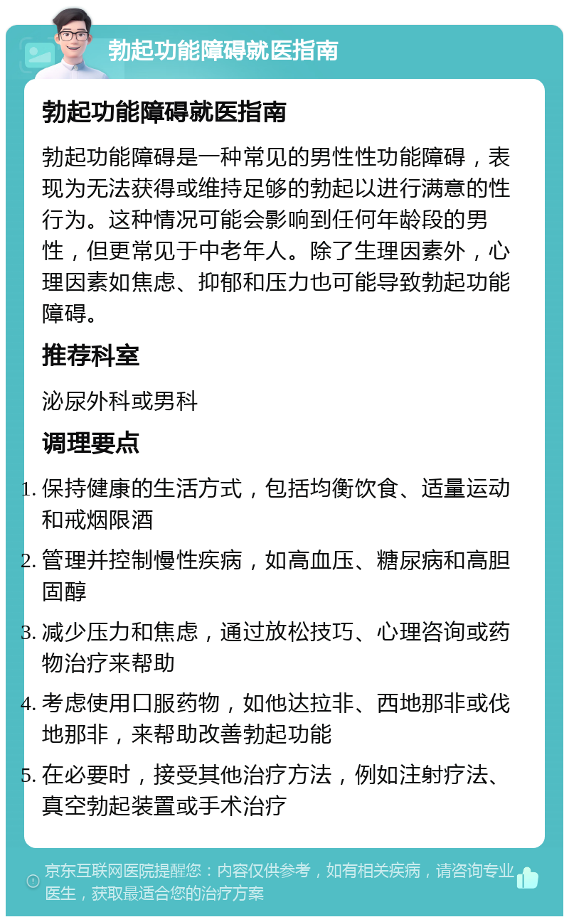 勃起功能障碍就医指南 勃起功能障碍就医指南 勃起功能障碍是一种常见的男性性功能障碍，表现为无法获得或维持足够的勃起以进行满意的性行为。这种情况可能会影响到任何年龄段的男性，但更常见于中老年人。除了生理因素外，心理因素如焦虑、抑郁和压力也可能导致勃起功能障碍。 推荐科室 泌尿外科或男科 调理要点 保持健康的生活方式，包括均衡饮食、适量运动和戒烟限酒 管理并控制慢性疾病，如高血压、糖尿病和高胆固醇 减少压力和焦虑，通过放松技巧、心理咨询或药物治疗来帮助 考虑使用口服药物，如他达拉非、西地那非或伐地那非，来帮助改善勃起功能 在必要时，接受其他治疗方法，例如注射疗法、真空勃起装置或手术治疗