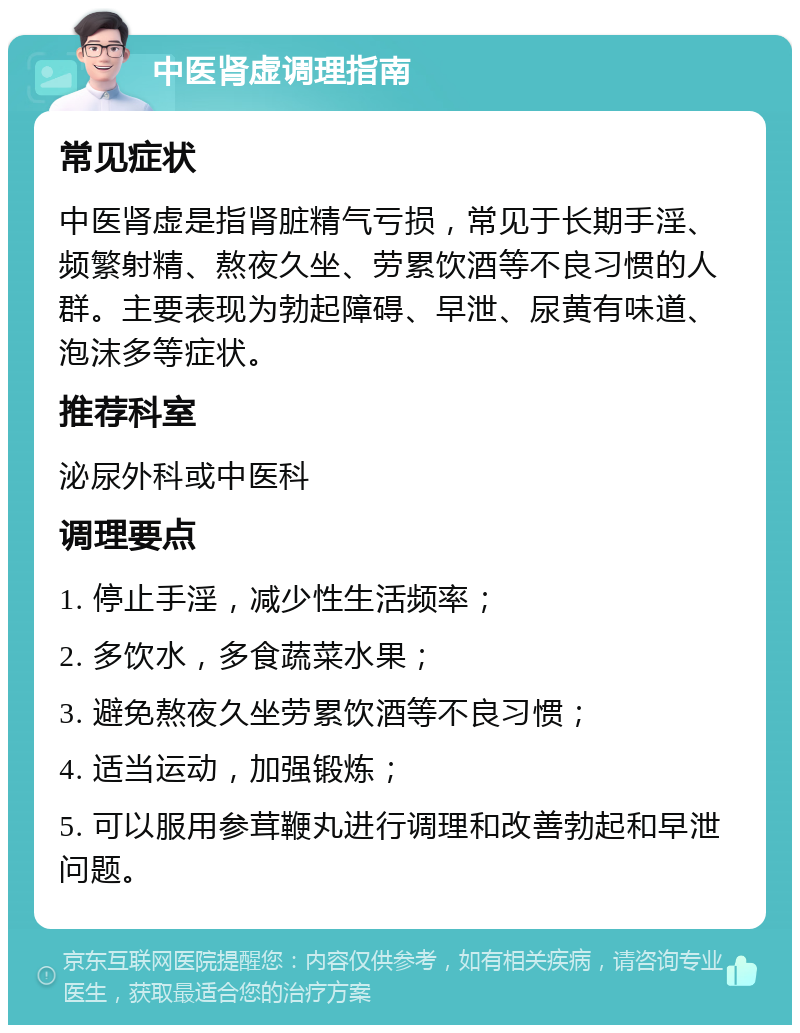 中医肾虚调理指南 常见症状 中医肾虚是指肾脏精气亏损，常见于长期手淫、频繁射精、熬夜久坐、劳累饮酒等不良习惯的人群。主要表现为勃起障碍、早泄、尿黄有味道、泡沫多等症状。 推荐科室 泌尿外科或中医科 调理要点 1. 停止手淫，减少性生活频率； 2. 多饮水，多食蔬菜水果； 3. 避免熬夜久坐劳累饮酒等不良习惯； 4. 适当运动，加强锻炼； 5. 可以服用参茸鞭丸进行调理和改善勃起和早泄问题。