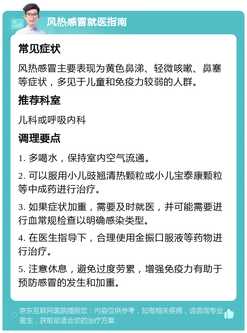 风热感冒就医指南 常见症状 风热感冒主要表现为黄色鼻涕、轻微咳嗽、鼻塞等症状，多见于儿童和免疫力较弱的人群。 推荐科室 儿科或呼吸内科 调理要点 1. 多喝水，保持室内空气流通。 2. 可以服用小儿豉翘清热颗粒或小儿宝泰康颗粒等中成药进行治疗。 3. 如果症状加重，需要及时就医，并可能需要进行血常规检查以明确感染类型。 4. 在医生指导下，合理使用金振口服液等药物进行治疗。 5. 注意休息，避免过度劳累，增强免疫力有助于预防感冒的发生和加重。