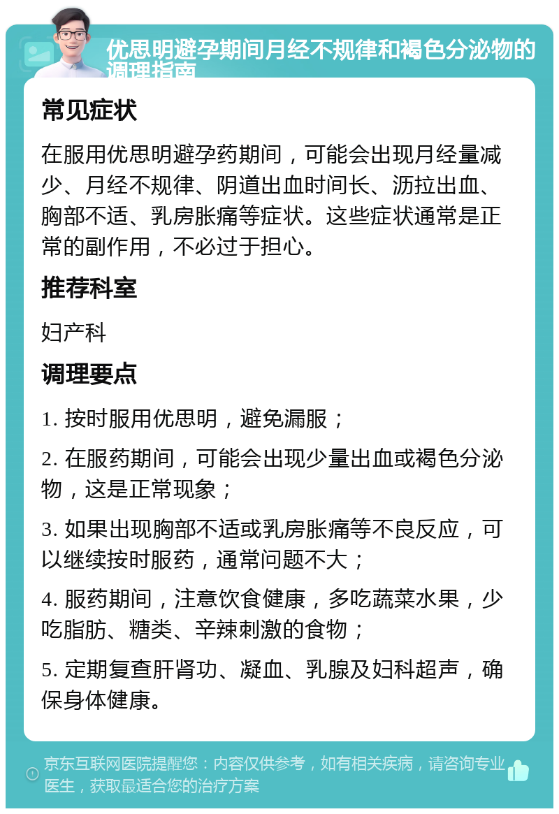 优思明避孕期间月经不规律和褐色分泌物的调理指南 常见症状 在服用优思明避孕药期间，可能会出现月经量减少、月经不规律、阴道出血时间长、沥拉出血、胸部不适、乳房胀痛等症状。这些症状通常是正常的副作用，不必过于担心。 推荐科室 妇产科 调理要点 1. 按时服用优思明，避免漏服； 2. 在服药期间，可能会出现少量出血或褐色分泌物，这是正常现象； 3. 如果出现胸部不适或乳房胀痛等不良反应，可以继续按时服药，通常问题不大； 4. 服药期间，注意饮食健康，多吃蔬菜水果，少吃脂肪、糖类、辛辣刺激的食物； 5. 定期复查肝肾功、凝血、乳腺及妇科超声，确保身体健康。