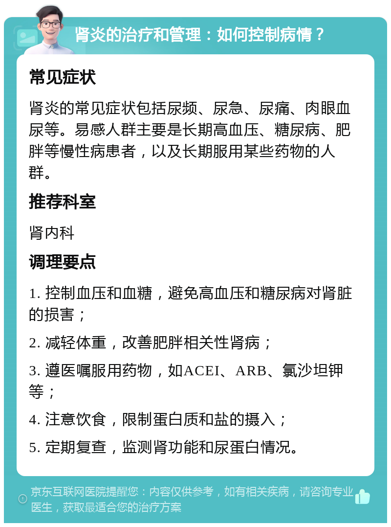 肾炎的治疗和管理：如何控制病情？ 常见症状 肾炎的常见症状包括尿频、尿急、尿痛、肉眼血尿等。易感人群主要是长期高血压、糖尿病、肥胖等慢性病患者，以及长期服用某些药物的人群。 推荐科室 肾内科 调理要点 1. 控制血压和血糖，避免高血压和糖尿病对肾脏的损害； 2. 减轻体重，改善肥胖相关性肾病； 3. 遵医嘱服用药物，如ACEI、ARB、氯沙坦钾等； 4. 注意饮食，限制蛋白质和盐的摄入； 5. 定期复查，监测肾功能和尿蛋白情况。