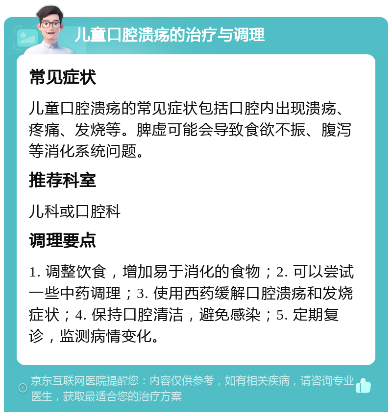 儿童口腔溃疡的治疗与调理 常见症状 儿童口腔溃疡的常见症状包括口腔内出现溃疡、疼痛、发烧等。脾虚可能会导致食欲不振、腹泻等消化系统问题。 推荐科室 儿科或口腔科 调理要点 1. 调整饮食，增加易于消化的食物；2. 可以尝试一些中药调理；3. 使用西药缓解口腔溃疡和发烧症状；4. 保持口腔清洁，避免感染；5. 定期复诊，监测病情变化。