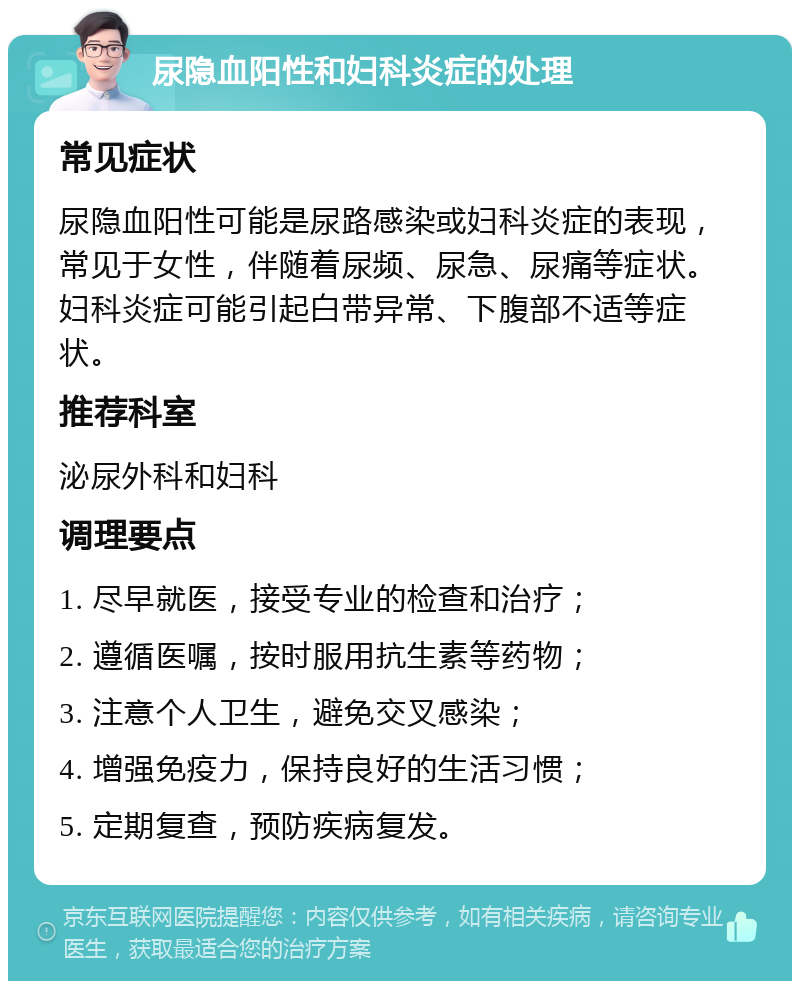 尿隐血阳性和妇科炎症的处理 常见症状 尿隐血阳性可能是尿路感染或妇科炎症的表现，常见于女性，伴随着尿频、尿急、尿痛等症状。妇科炎症可能引起白带异常、下腹部不适等症状。 推荐科室 泌尿外科和妇科 调理要点 1. 尽早就医，接受专业的检查和治疗； 2. 遵循医嘱，按时服用抗生素等药物； 3. 注意个人卫生，避免交叉感染； 4. 增强免疫力，保持良好的生活习惯； 5. 定期复查，预防疾病复发。