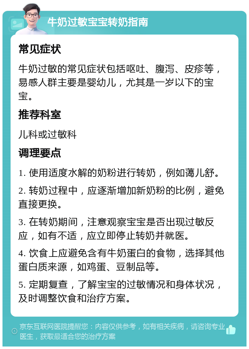 牛奶过敏宝宝转奶指南 常见症状 牛奶过敏的常见症状包括呕吐、腹泻、皮疹等，易感人群主要是婴幼儿，尤其是一岁以下的宝宝。 推荐科室 儿科或过敏科 调理要点 1. 使用适度水解的奶粉进行转奶，例如蔼儿舒。 2. 转奶过程中，应逐渐增加新奶粉的比例，避免直接更换。 3. 在转奶期间，注意观察宝宝是否出现过敏反应，如有不适，应立即停止转奶并就医。 4. 饮食上应避免含有牛奶蛋白的食物，选择其他蛋白质来源，如鸡蛋、豆制品等。 5. 定期复查，了解宝宝的过敏情况和身体状况，及时调整饮食和治疗方案。