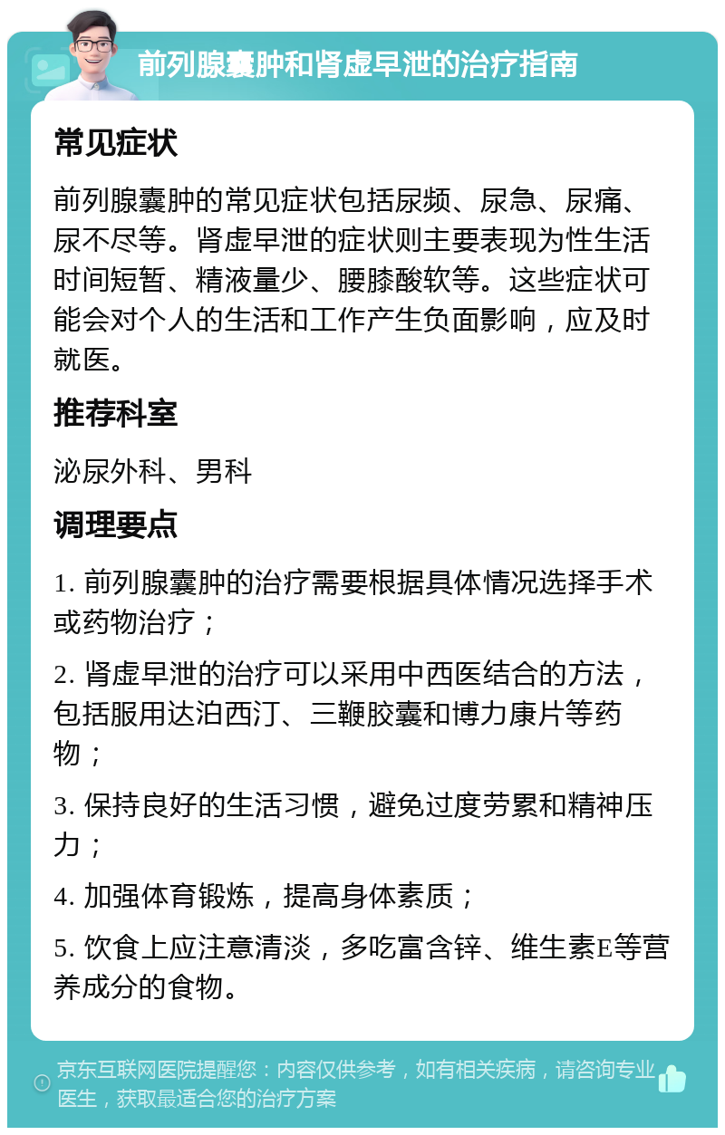 前列腺囊肿和肾虚早泄的治疗指南 常见症状 前列腺囊肿的常见症状包括尿频、尿急、尿痛、尿不尽等。肾虚早泄的症状则主要表现为性生活时间短暂、精液量少、腰膝酸软等。这些症状可能会对个人的生活和工作产生负面影响，应及时就医。 推荐科室 泌尿外科、男科 调理要点 1. 前列腺囊肿的治疗需要根据具体情况选择手术或药物治疗； 2. 肾虚早泄的治疗可以采用中西医结合的方法，包括服用达泊西汀、三鞭胶囊和博力康片等药物； 3. 保持良好的生活习惯，避免过度劳累和精神压力； 4. 加强体育锻炼，提高身体素质； 5. 饮食上应注意清淡，多吃富含锌、维生素E等营养成分的食物。