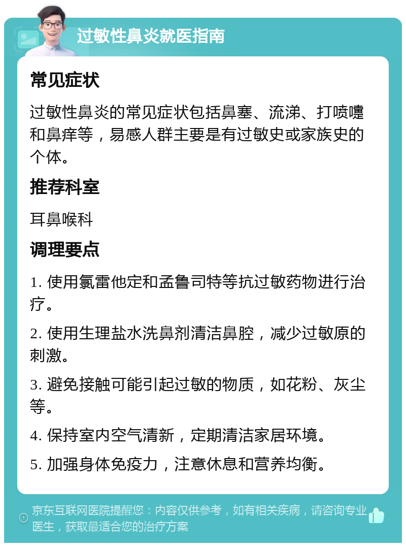 过敏性鼻炎就医指南 常见症状 过敏性鼻炎的常见症状包括鼻塞、流涕、打喷嚏和鼻痒等，易感人群主要是有过敏史或家族史的个体。 推荐科室 耳鼻喉科 调理要点 1. 使用氯雷他定和孟鲁司特等抗过敏药物进行治疗。 2. 使用生理盐水洗鼻剂清洁鼻腔，减少过敏原的刺激。 3. 避免接触可能引起过敏的物质，如花粉、灰尘等。 4. 保持室内空气清新，定期清洁家居环境。 5. 加强身体免疫力，注意休息和营养均衡。