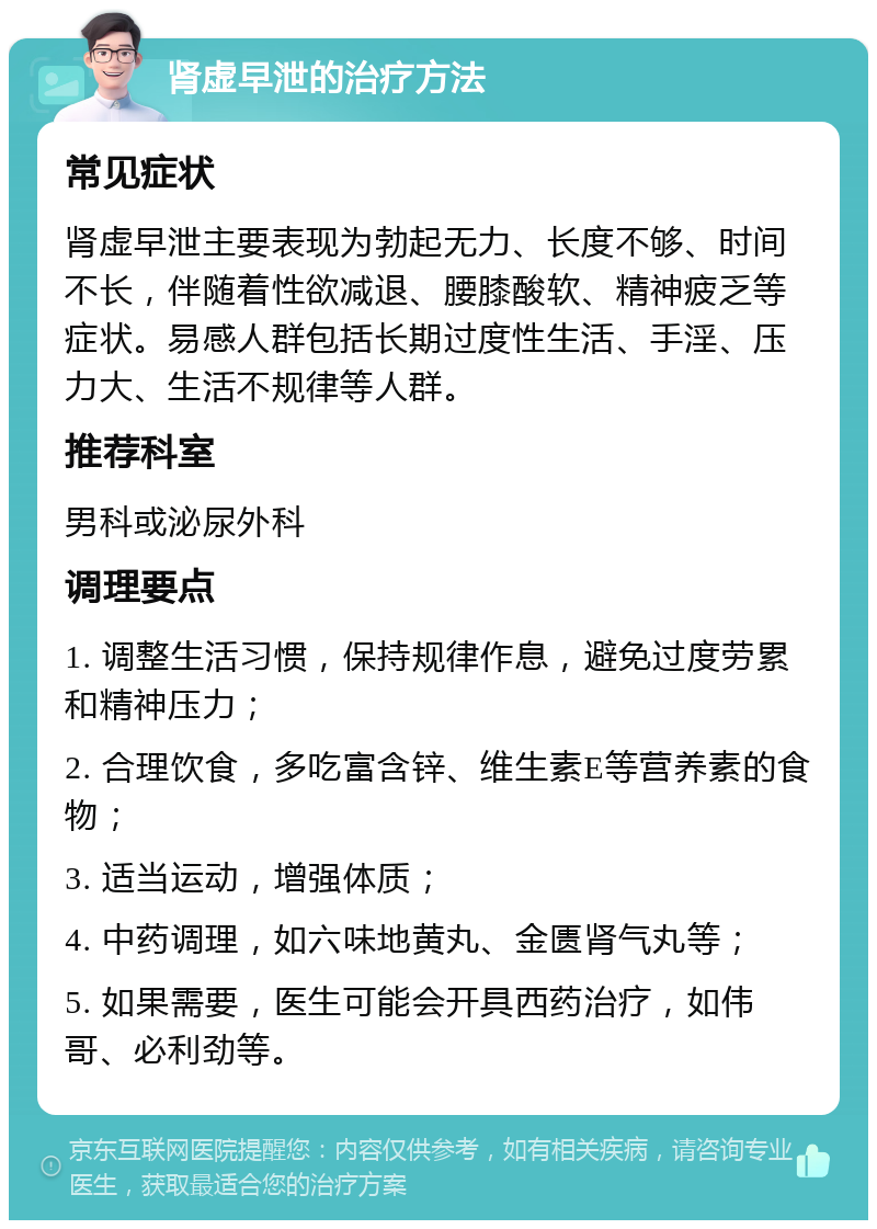 肾虚早泄的治疗方法 常见症状 肾虚早泄主要表现为勃起无力、长度不够、时间不长，伴随着性欲减退、腰膝酸软、精神疲乏等症状。易感人群包括长期过度性生活、手淫、压力大、生活不规律等人群。 推荐科室 男科或泌尿外科 调理要点 1. 调整生活习惯，保持规律作息，避免过度劳累和精神压力； 2. 合理饮食，多吃富含锌、维生素E等营养素的食物； 3. 适当运动，增强体质； 4. 中药调理，如六味地黄丸、金匮肾气丸等； 5. 如果需要，医生可能会开具西药治疗，如伟哥、必利劲等。