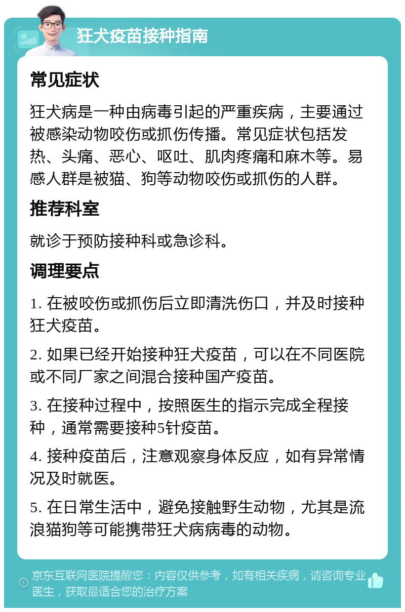 狂犬疫苗接种指南 常见症状 狂犬病是一种由病毒引起的严重疾病，主要通过被感染动物咬伤或抓伤传播。常见症状包括发热、头痛、恶心、呕吐、肌肉疼痛和麻木等。易感人群是被猫、狗等动物咬伤或抓伤的人群。 推荐科室 就诊于预防接种科或急诊科。 调理要点 1. 在被咬伤或抓伤后立即清洗伤口，并及时接种狂犬疫苗。 2. 如果已经开始接种狂犬疫苗，可以在不同医院或不同厂家之间混合接种国产疫苗。 3. 在接种过程中，按照医生的指示完成全程接种，通常需要接种5针疫苗。 4. 接种疫苗后，注意观察身体反应，如有异常情况及时就医。 5. 在日常生活中，避免接触野生动物，尤其是流浪猫狗等可能携带狂犬病病毒的动物。