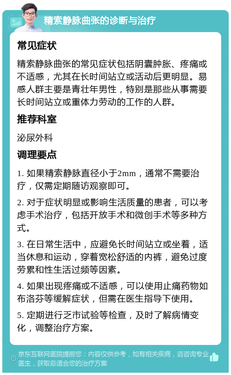 精索静脉曲张的诊断与治疗 常见症状 精索静脉曲张的常见症状包括阴囊肿胀、疼痛或不适感，尤其在长时间站立或活动后更明显。易感人群主要是青壮年男性，特别是那些从事需要长时间站立或重体力劳动的工作的人群。 推荐科室 泌尿外科 调理要点 1. 如果精索静脉直径小于2mm，通常不需要治疗，仅需定期随访观察即可。 2. 对于症状明显或影响生活质量的患者，可以考虑手术治疗，包括开放手术和微创手术等多种方式。 3. 在日常生活中，应避免长时间站立或坐着，适当休息和运动，穿着宽松舒适的内裤，避免过度劳累和性生活过频等因素。 4. 如果出现疼痛或不适感，可以使用止痛药物如布洛芬等缓解症状，但需在医生指导下使用。 5. 定期进行乏市试验等检查，及时了解病情变化，调整治疗方案。