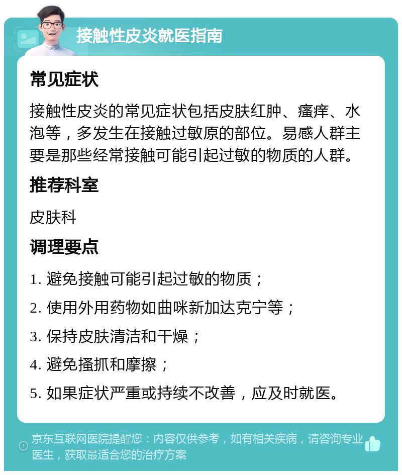 接触性皮炎就医指南 常见症状 接触性皮炎的常见症状包括皮肤红肿、瘙痒、水泡等，多发生在接触过敏原的部位。易感人群主要是那些经常接触可能引起过敏的物质的人群。 推荐科室 皮肤科 调理要点 1. 避免接触可能引起过敏的物质； 2. 使用外用药物如曲咪新加达克宁等； 3. 保持皮肤清洁和干燥； 4. 避免搔抓和摩擦； 5. 如果症状严重或持续不改善，应及时就医。