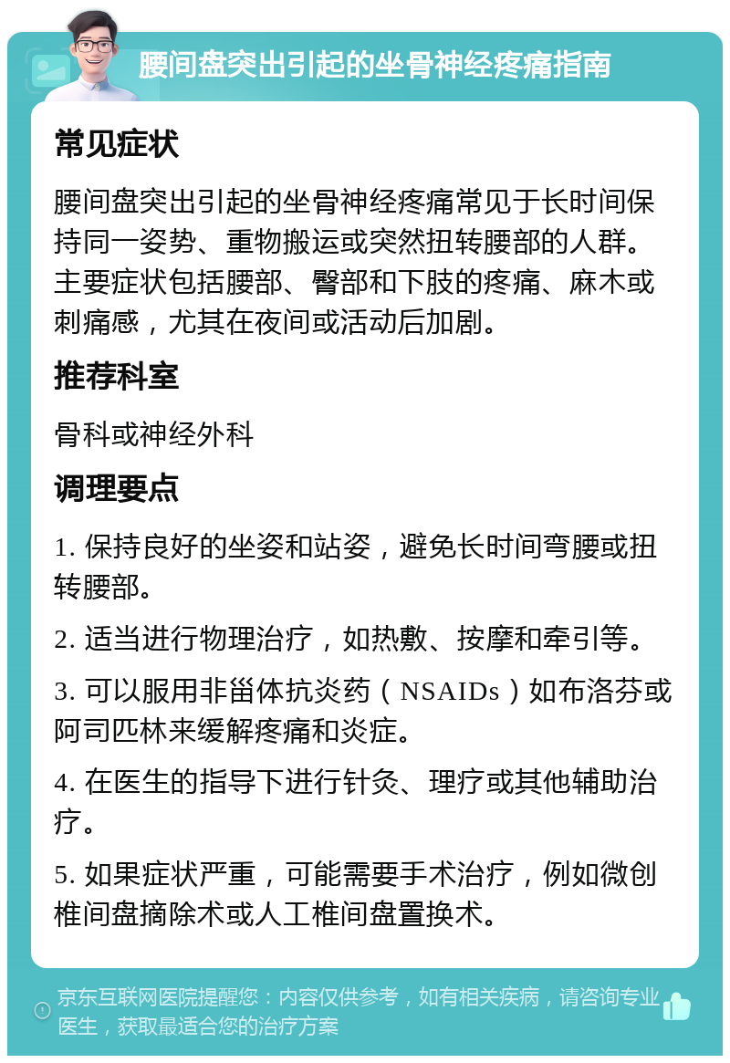 腰间盘突出引起的坐骨神经疼痛指南 常见症状 腰间盘突出引起的坐骨神经疼痛常见于长时间保持同一姿势、重物搬运或突然扭转腰部的人群。主要症状包括腰部、臀部和下肢的疼痛、麻木或刺痛感，尤其在夜间或活动后加剧。 推荐科室 骨科或神经外科 调理要点 1. 保持良好的坐姿和站姿，避免长时间弯腰或扭转腰部。 2. 适当进行物理治疗，如热敷、按摩和牵引等。 3. 可以服用非甾体抗炎药（NSAIDs）如布洛芬或阿司匹林来缓解疼痛和炎症。 4. 在医生的指导下进行针灸、理疗或其他辅助治疗。 5. 如果症状严重，可能需要手术治疗，例如微创椎间盘摘除术或人工椎间盘置换术。