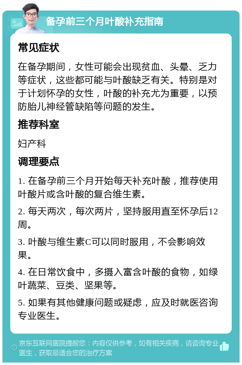 备孕前三个月叶酸补充指南 常见症状 在备孕期间，女性可能会出现贫血、头晕、乏力等症状，这些都可能与叶酸缺乏有关。特别是对于计划怀孕的女性，叶酸的补充尤为重要，以预防胎儿神经管缺陷等问题的发生。 推荐科室 妇产科 调理要点 1. 在备孕前三个月开始每天补充叶酸，推荐使用叶酸片或含叶酸的复合维生素。 2. 每天两次，每次两片，坚持服用直至怀孕后12周。 3. 叶酸与维生素C可以同时服用，不会影响效果。 4. 在日常饮食中，多摄入富含叶酸的食物，如绿叶蔬菜、豆类、坚果等。 5. 如果有其他健康问题或疑虑，应及时就医咨询专业医生。