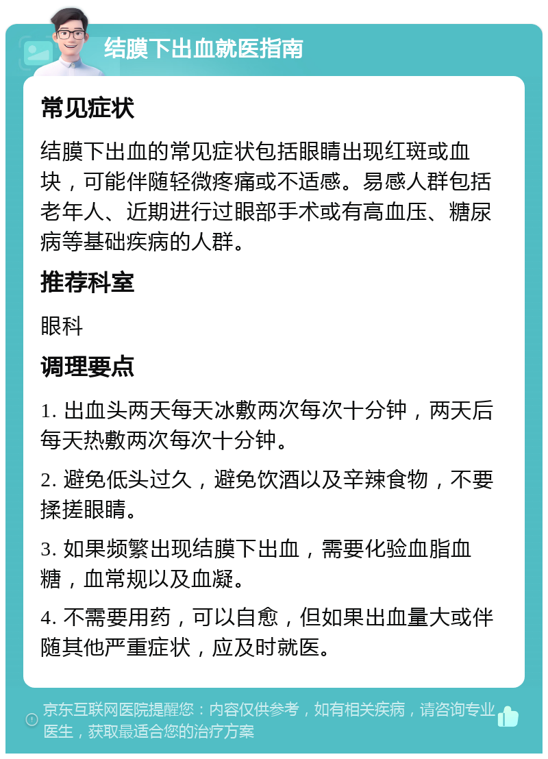 结膜下出血就医指南 常见症状 结膜下出血的常见症状包括眼睛出现红斑或血块，可能伴随轻微疼痛或不适感。易感人群包括老年人、近期进行过眼部手术或有高血压、糖尿病等基础疾病的人群。 推荐科室 眼科 调理要点 1. 出血头两天每天冰敷两次每次十分钟，两天后每天热敷两次每次十分钟。 2. 避免低头过久，避免饮酒以及辛辣食物，不要揉搓眼睛。 3. 如果频繁出现结膜下出血，需要化验血脂血糖，血常规以及血凝。 4. 不需要用药，可以自愈，但如果出血量大或伴随其他严重症状，应及时就医。