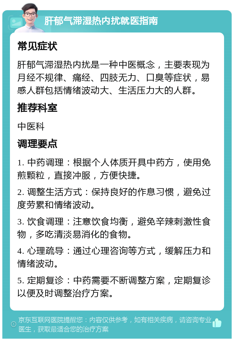 肝郁气滞湿热内扰就医指南 常见症状 肝郁气滞湿热内扰是一种中医概念，主要表现为月经不规律、痛经、四肢无力、口臭等症状，易感人群包括情绪波动大、生活压力大的人群。 推荐科室 中医科 调理要点 1. 中药调理：根据个人体质开具中药方，使用免煎颗粒，直接冲服，方便快捷。 2. 调整生活方式：保持良好的作息习惯，避免过度劳累和情绪波动。 3. 饮食调理：注意饮食均衡，避免辛辣刺激性食物，多吃清淡易消化的食物。 4. 心理疏导：通过心理咨询等方式，缓解压力和情绪波动。 5. 定期复诊：中药需要不断调整方案，定期复诊以便及时调整治疗方案。