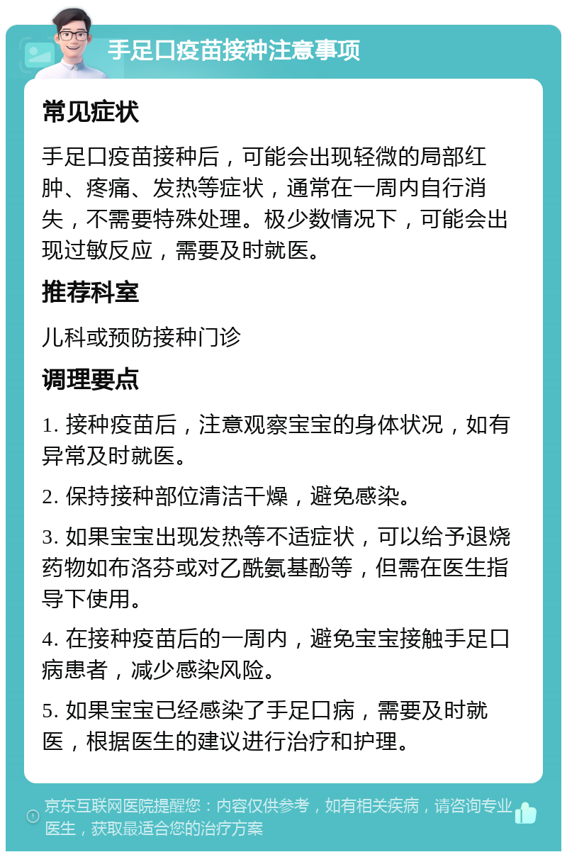 手足口疫苗接种注意事项 常见症状 手足口疫苗接种后，可能会出现轻微的局部红肿、疼痛、发热等症状，通常在一周内自行消失，不需要特殊处理。极少数情况下，可能会出现过敏反应，需要及时就医。 推荐科室 儿科或预防接种门诊 调理要点 1. 接种疫苗后，注意观察宝宝的身体状况，如有异常及时就医。 2. 保持接种部位清洁干燥，避免感染。 3. 如果宝宝出现发热等不适症状，可以给予退烧药物如布洛芬或对乙酰氨基酚等，但需在医生指导下使用。 4. 在接种疫苗后的一周内，避免宝宝接触手足口病患者，减少感染风险。 5. 如果宝宝已经感染了手足口病，需要及时就医，根据医生的建议进行治疗和护理。