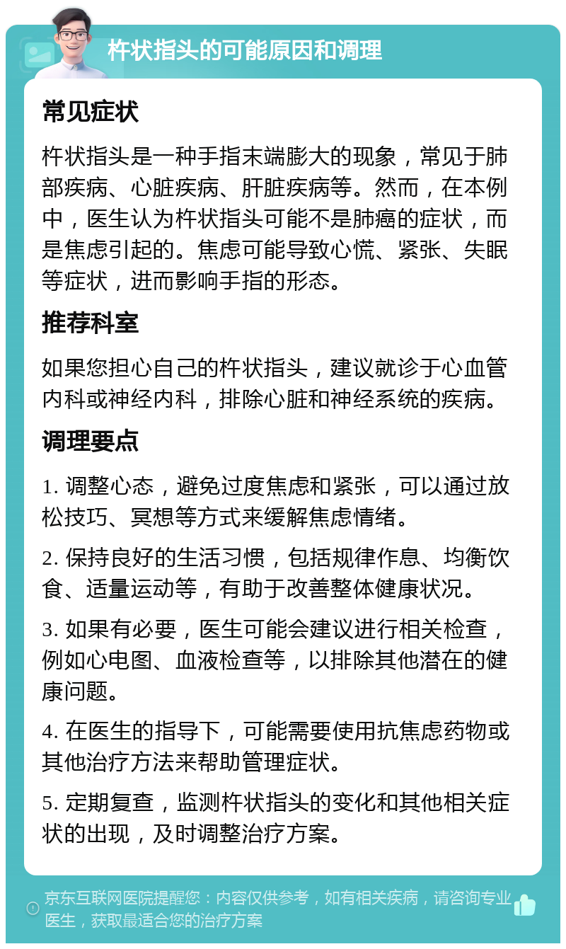 杵状指头的可能原因和调理 常见症状 杵状指头是一种手指末端膨大的现象，常见于肺部疾病、心脏疾病、肝脏疾病等。然而，在本例中，医生认为杵状指头可能不是肺癌的症状，而是焦虑引起的。焦虑可能导致心慌、紧张、失眠等症状，进而影响手指的形态。 推荐科室 如果您担心自己的杵状指头，建议就诊于心血管内科或神经内科，排除心脏和神经系统的疾病。 调理要点 1. 调整心态，避免过度焦虑和紧张，可以通过放松技巧、冥想等方式来缓解焦虑情绪。 2. 保持良好的生活习惯，包括规律作息、均衡饮食、适量运动等，有助于改善整体健康状况。 3. 如果有必要，医生可能会建议进行相关检查，例如心电图、血液检查等，以排除其他潜在的健康问题。 4. 在医生的指导下，可能需要使用抗焦虑药物或其他治疗方法来帮助管理症状。 5. 定期复查，监测杵状指头的变化和其他相关症状的出现，及时调整治疗方案。