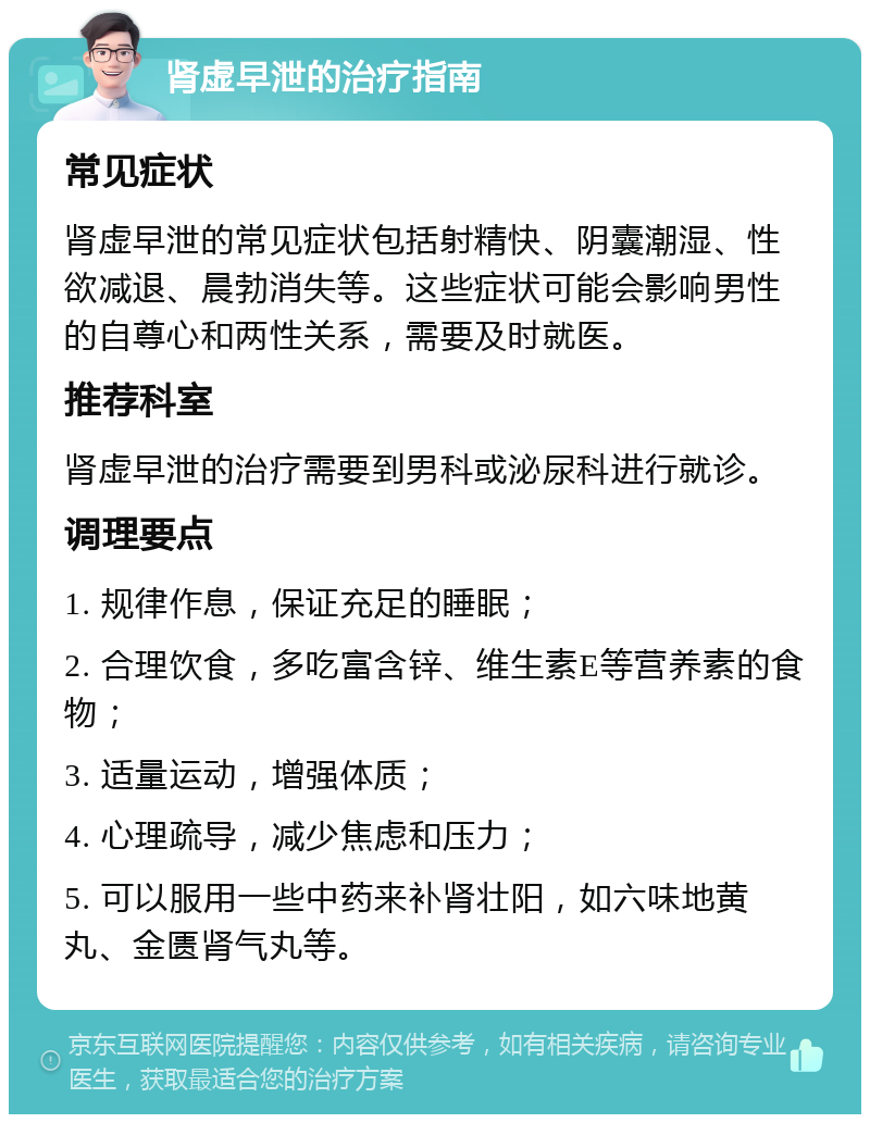 肾虚早泄的治疗指南 常见症状 肾虚早泄的常见症状包括射精快、阴囊潮湿、性欲减退、晨勃消失等。这些症状可能会影响男性的自尊心和两性关系，需要及时就医。 推荐科室 肾虚早泄的治疗需要到男科或泌尿科进行就诊。 调理要点 1. 规律作息，保证充足的睡眠； 2. 合理饮食，多吃富含锌、维生素E等营养素的食物； 3. 适量运动，增强体质； 4. 心理疏导，减少焦虑和压力； 5. 可以服用一些中药来补肾壮阳，如六味地黄丸、金匮肾气丸等。