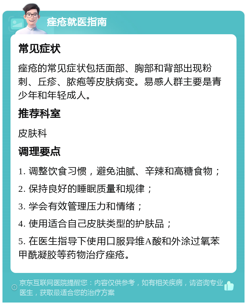 痤疮就医指南 常见症状 痤疮的常见症状包括面部、胸部和背部出现粉刺、丘疹、脓疱等皮肤病变。易感人群主要是青少年和年轻成人。 推荐科室 皮肤科 调理要点 1. 调整饮食习惯，避免油腻、辛辣和高糖食物； 2. 保持良好的睡眠质量和规律； 3. 学会有效管理压力和情绪； 4. 使用适合自己皮肤类型的护肤品； 5. 在医生指导下使用口服异维A酸和外涂过氧苯甲酰凝胶等药物治疗痤疮。