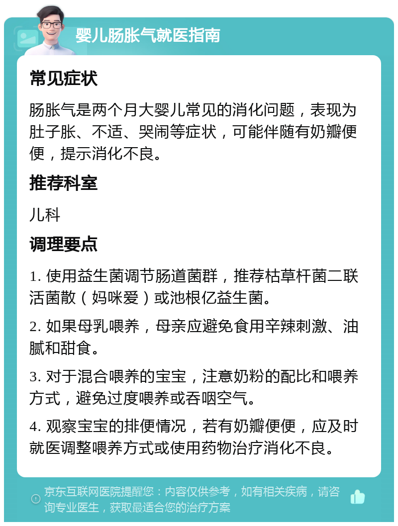 婴儿肠胀气就医指南 常见症状 肠胀气是两个月大婴儿常见的消化问题，表现为肚子胀、不适、哭闹等症状，可能伴随有奶瓣便便，提示消化不良。 推荐科室 儿科 调理要点 1. 使用益生菌调节肠道菌群，推荐枯草杆菌二联活菌散（妈咪爱）或池根亿益生菌。 2. 如果母乳喂养，母亲应避免食用辛辣刺激、油腻和甜食。 3. 对于混合喂养的宝宝，注意奶粉的配比和喂养方式，避免过度喂养或吞咽空气。 4. 观察宝宝的排便情况，若有奶瓣便便，应及时就医调整喂养方式或使用药物治疗消化不良。