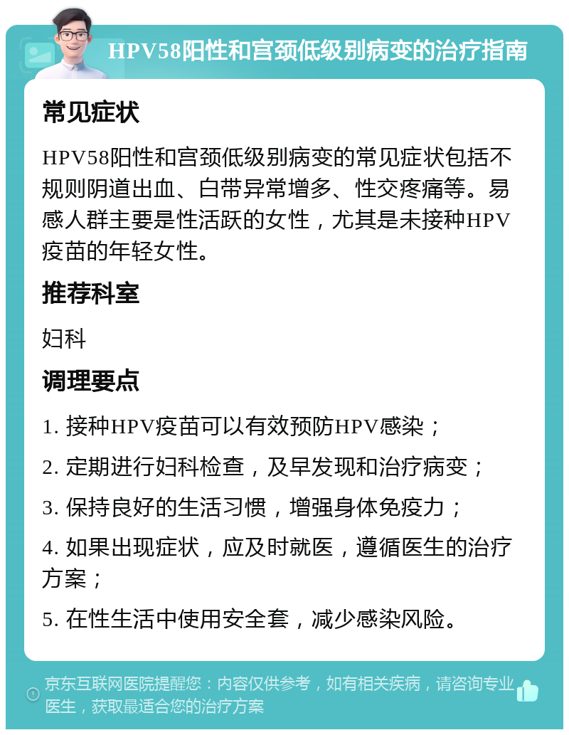 HPV58阳性和宫颈低级别病变的治疗指南 常见症状 HPV58阳性和宫颈低级别病变的常见症状包括不规则阴道出血、白带异常增多、性交疼痛等。易感人群主要是性活跃的女性，尤其是未接种HPV疫苗的年轻女性。 推荐科室 妇科 调理要点 1. 接种HPV疫苗可以有效预防HPV感染； 2. 定期进行妇科检查，及早发现和治疗病变； 3. 保持良好的生活习惯，增强身体免疫力； 4. 如果出现症状，应及时就医，遵循医生的治疗方案； 5. 在性生活中使用安全套，减少感染风险。