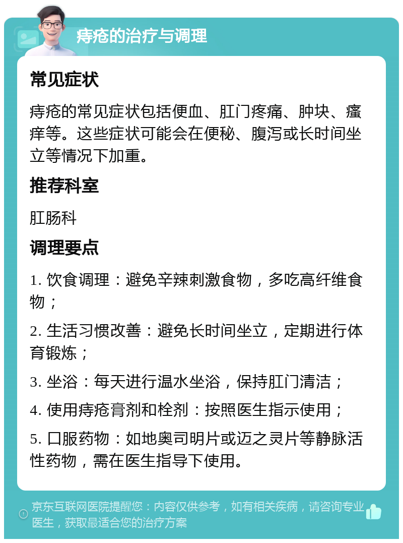 痔疮的治疗与调理 常见症状 痔疮的常见症状包括便血、肛门疼痛、肿块、瘙痒等。这些症状可能会在便秘、腹泻或长时间坐立等情况下加重。 推荐科室 肛肠科 调理要点 1. 饮食调理：避免辛辣刺激食物，多吃高纤维食物； 2. 生活习惯改善：避免长时间坐立，定期进行体育锻炼； 3. 坐浴：每天进行温水坐浴，保持肛门清洁； 4. 使用痔疮膏剂和栓剂：按照医生指示使用； 5. 口服药物：如地奥司明片或迈之灵片等静脉活性药物，需在医生指导下使用。