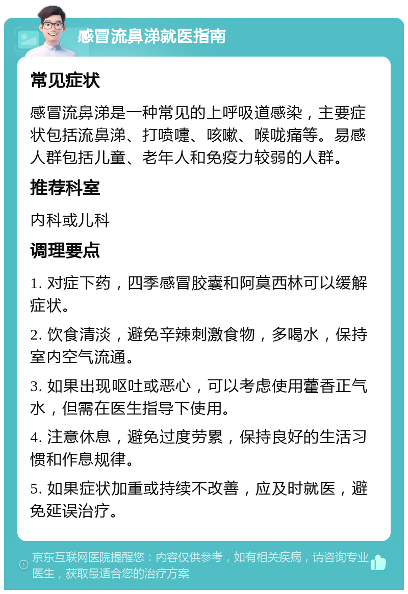 感冒流鼻涕就医指南 常见症状 感冒流鼻涕是一种常见的上呼吸道感染，主要症状包括流鼻涕、打喷嚏、咳嗽、喉咙痛等。易感人群包括儿童、老年人和免疫力较弱的人群。 推荐科室 内科或儿科 调理要点 1. 对症下药，四季感冒胶囊和阿莫西林可以缓解症状。 2. 饮食清淡，避免辛辣刺激食物，多喝水，保持室内空气流通。 3. 如果出现呕吐或恶心，可以考虑使用藿香正气水，但需在医生指导下使用。 4. 注意休息，避免过度劳累，保持良好的生活习惯和作息规律。 5. 如果症状加重或持续不改善，应及时就医，避免延误治疗。