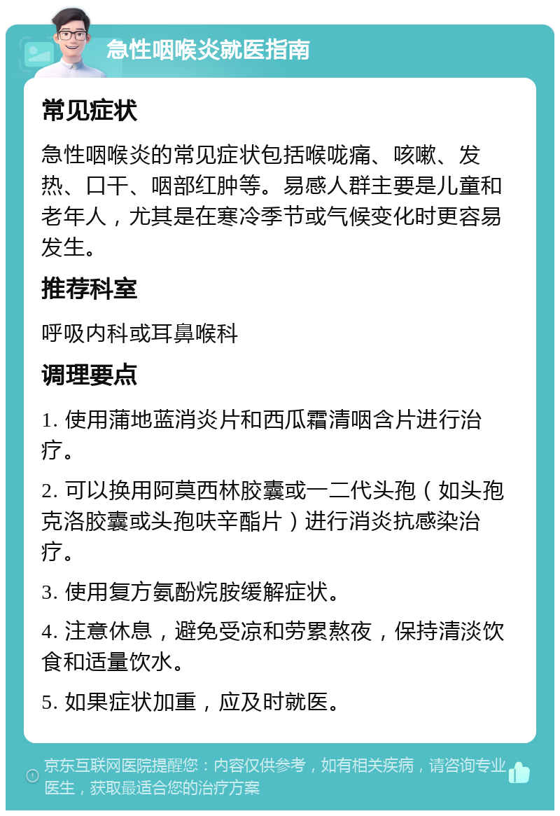 急性咽喉炎就医指南 常见症状 急性咽喉炎的常见症状包括喉咙痛、咳嗽、发热、口干、咽部红肿等。易感人群主要是儿童和老年人，尤其是在寒冷季节或气候变化时更容易发生。 推荐科室 呼吸内科或耳鼻喉科 调理要点 1. 使用蒲地蓝消炎片和西瓜霜清咽含片进行治疗。 2. 可以换用阿莫西林胶囊或一二代头孢（如头孢克洛胶囊或头孢呋辛酯片）进行消炎抗感染治疗。 3. 使用复方氨酚烷胺缓解症状。 4. 注意休息，避免受凉和劳累熬夜，保持清淡饮食和适量饮水。 5. 如果症状加重，应及时就医。