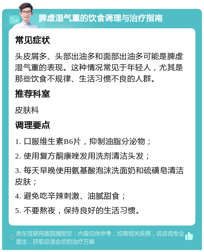 脾虚湿气重的饮食调理与治疗指南 常见症状 头皮屑多、头部出油多和面部出油多可能是脾虚湿气重的表现。这种情况常见于年轻人，尤其是那些饮食不规律、生活习惯不良的人群。 推荐科室 皮肤科 调理要点 1. 口服维生素B6片，抑制油脂分泌物； 2. 使用复方酮康唑发用洗剂清洁头发； 3. 每天早晚使用氨基酸泡沫洗面奶和硫磺皂清洁皮肤； 4. 避免吃辛辣刺激、油腻甜食； 5. 不要熬夜，保持良好的生活习惯。