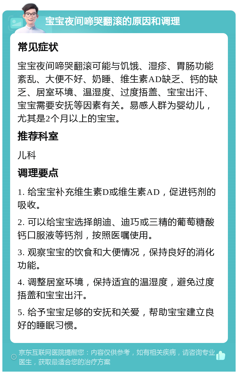 宝宝夜间啼哭翻滚的原因和调理 常见症状 宝宝夜间啼哭翻滚可能与饥饿、湿疹、胃肠功能紊乱、大便不好、奶睡、维生素AD缺乏、钙的缺乏、居室环境、温湿度、过度捂盖、宝宝出汗、宝宝需要安抚等因素有关。易感人群为婴幼儿，尤其是2个月以上的宝宝。 推荐科室 儿科 调理要点 1. 给宝宝补充维生素D或维生素AD，促进钙剂的吸收。 2. 可以给宝宝选择朗迪、迪巧或三精的葡萄糖酸钙口服液等钙剂，按照医嘱使用。 3. 观察宝宝的饮食和大便情况，保持良好的消化功能。 4. 调整居室环境，保持适宜的温湿度，避免过度捂盖和宝宝出汗。 5. 给予宝宝足够的安抚和关爱，帮助宝宝建立良好的睡眠习惯。