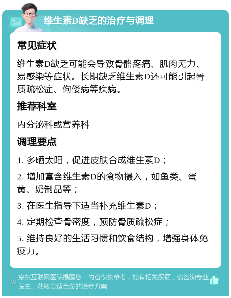 维生素D缺乏的治疗与调理 常见症状 维生素D缺乏可能会导致骨骼疼痛、肌肉无力、易感染等症状。长期缺乏维生素D还可能引起骨质疏松症、佝偻病等疾病。 推荐科室 内分泌科或营养科 调理要点 1. 多晒太阳，促进皮肤合成维生素D； 2. 增加富含维生素D的食物摄入，如鱼类、蛋黄、奶制品等； 3. 在医生指导下适当补充维生素D； 4. 定期检查骨密度，预防骨质疏松症； 5. 维持良好的生活习惯和饮食结构，增强身体免疫力。