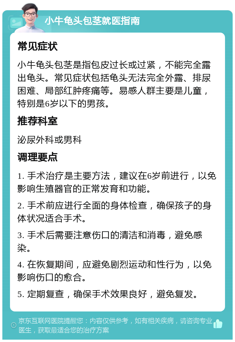 小牛龟头包茎就医指南 常见症状 小牛龟头包茎是指包皮过长或过紧，不能完全露出龟头。常见症状包括龟头无法完全外露、排尿困难、局部红肿疼痛等。易感人群主要是儿童，特别是6岁以下的男孩。 推荐科室 泌尿外科或男科 调理要点 1. 手术治疗是主要方法，建议在6岁前进行，以免影响生殖器官的正常发育和功能。 2. 手术前应进行全面的身体检查，确保孩子的身体状况适合手术。 3. 手术后需要注意伤口的清洁和消毒，避免感染。 4. 在恢复期间，应避免剧烈运动和性行为，以免影响伤口的愈合。 5. 定期复查，确保手术效果良好，避免复发。