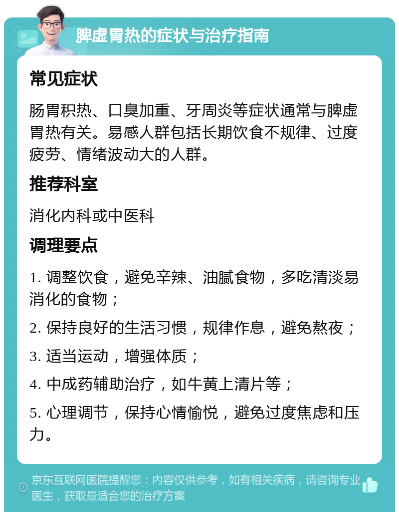 脾虚胃热的症状与治疗指南 常见症状 肠胃积热、口臭加重、牙周炎等症状通常与脾虚胃热有关。易感人群包括长期饮食不规律、过度疲劳、情绪波动大的人群。 推荐科室 消化内科或中医科 调理要点 1. 调整饮食，避免辛辣、油腻食物，多吃清淡易消化的食物； 2. 保持良好的生活习惯，规律作息，避免熬夜； 3. 适当运动，增强体质； 4. 中成药辅助治疗，如牛黄上清片等； 5. 心理调节，保持心情愉悦，避免过度焦虑和压力。