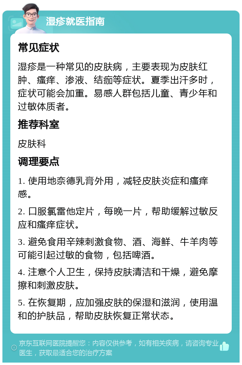 湿疹就医指南 常见症状 湿疹是一种常见的皮肤病，主要表现为皮肤红肿、瘙痒、渗液、结痂等症状。夏季出汗多时，症状可能会加重。易感人群包括儿童、青少年和过敏体质者。 推荐科室 皮肤科 调理要点 1. 使用地奈德乳膏外用，减轻皮肤炎症和瘙痒感。 2. 口服氯雷他定片，每晚一片，帮助缓解过敏反应和瘙痒症状。 3. 避免食用辛辣刺激食物、酒、海鲜、牛羊肉等可能引起过敏的食物，包括啤酒。 4. 注意个人卫生，保持皮肤清洁和干燥，避免摩擦和刺激皮肤。 5. 在恢复期，应加强皮肤的保湿和滋润，使用温和的护肤品，帮助皮肤恢复正常状态。