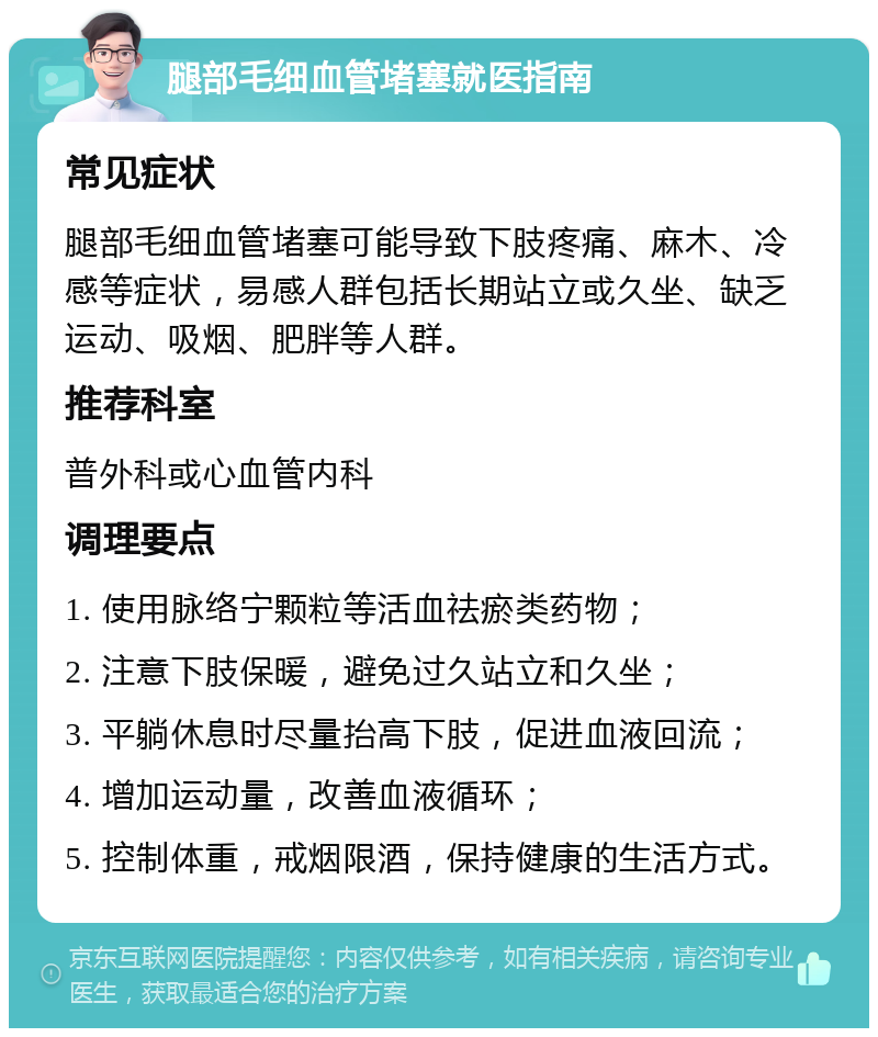 腿部毛细血管堵塞就医指南 常见症状 腿部毛细血管堵塞可能导致下肢疼痛、麻木、冷感等症状，易感人群包括长期站立或久坐、缺乏运动、吸烟、肥胖等人群。 推荐科室 普外科或心血管内科 调理要点 1. 使用脉络宁颗粒等活血祛瘀类药物； 2. 注意下肢保暖，避免过久站立和久坐； 3. 平躺休息时尽量抬高下肢，促进血液回流； 4. 增加运动量，改善血液循环； 5. 控制体重，戒烟限酒，保持健康的生活方式。