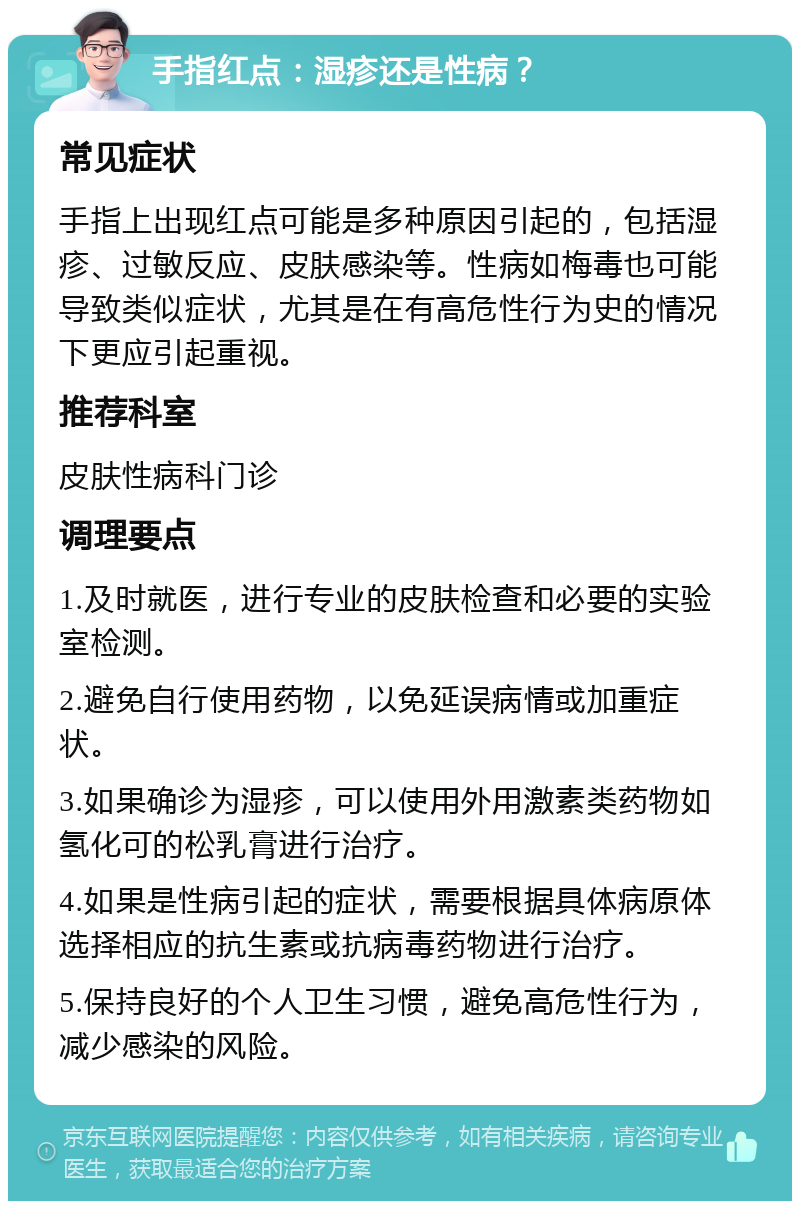 手指红点：湿疹还是性病？ 常见症状 手指上出现红点可能是多种原因引起的，包括湿疹、过敏反应、皮肤感染等。性病如梅毒也可能导致类似症状，尤其是在有高危性行为史的情况下更应引起重视。 推荐科室 皮肤性病科门诊 调理要点 1.及时就医，进行专业的皮肤检查和必要的实验室检测。 2.避免自行使用药物，以免延误病情或加重症状。 3.如果确诊为湿疹，可以使用外用激素类药物如氢化可的松乳膏进行治疗。 4.如果是性病引起的症状，需要根据具体病原体选择相应的抗生素或抗病毒药物进行治疗。 5.保持良好的个人卫生习惯，避免高危性行为，减少感染的风险。