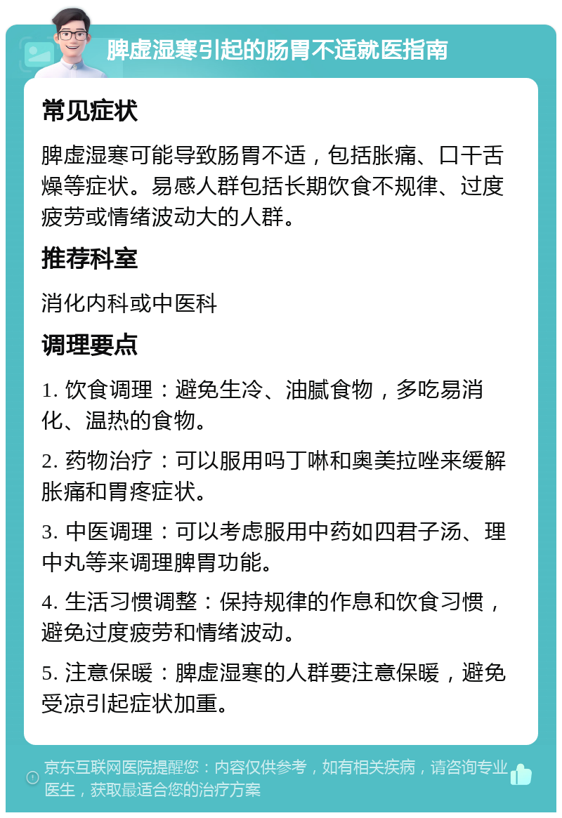 脾虚湿寒引起的肠胃不适就医指南 常见症状 脾虚湿寒可能导致肠胃不适，包括胀痛、口干舌燥等症状。易感人群包括长期饮食不规律、过度疲劳或情绪波动大的人群。 推荐科室 消化内科或中医科 调理要点 1. 饮食调理：避免生冷、油腻食物，多吃易消化、温热的食物。 2. 药物治疗：可以服用吗丁啉和奥美拉唑来缓解胀痛和胃疼症状。 3. 中医调理：可以考虑服用中药如四君子汤、理中丸等来调理脾胃功能。 4. 生活习惯调整：保持规律的作息和饮食习惯，避免过度疲劳和情绪波动。 5. 注意保暖：脾虚湿寒的人群要注意保暖，避免受凉引起症状加重。