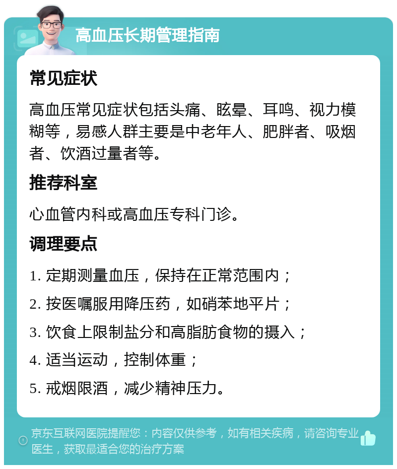 高血压长期管理指南 常见症状 高血压常见症状包括头痛、眩晕、耳鸣、视力模糊等，易感人群主要是中老年人、肥胖者、吸烟者、饮酒过量者等。 推荐科室 心血管内科或高血压专科门诊。 调理要点 1. 定期测量血压，保持在正常范围内； 2. 按医嘱服用降压药，如硝苯地平片； 3. 饮食上限制盐分和高脂肪食物的摄入； 4. 适当运动，控制体重； 5. 戒烟限酒，减少精神压力。