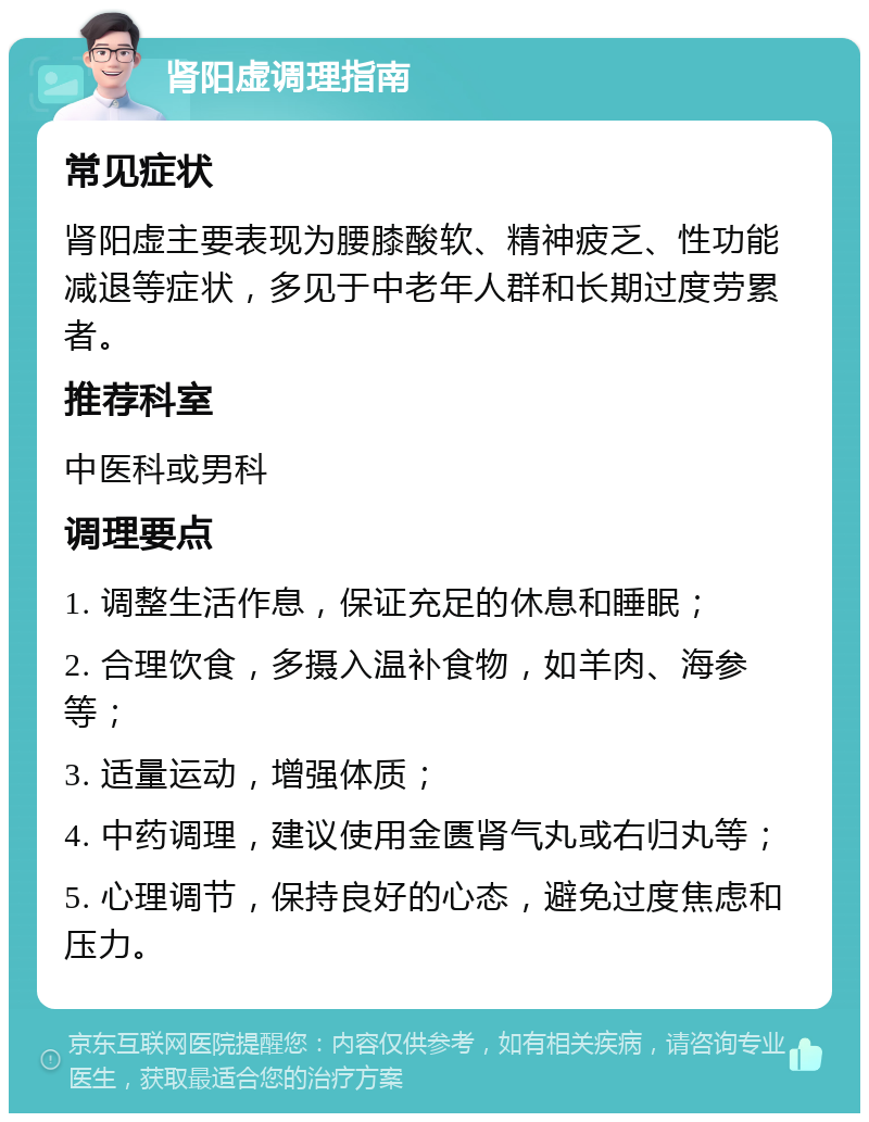 肾阳虚调理指南 常见症状 肾阳虚主要表现为腰膝酸软、精神疲乏、性功能减退等症状，多见于中老年人群和长期过度劳累者。 推荐科室 中医科或男科 调理要点 1. 调整生活作息，保证充足的休息和睡眠； 2. 合理饮食，多摄入温补食物，如羊肉、海参等； 3. 适量运动，增强体质； 4. 中药调理，建议使用金匮肾气丸或右归丸等； 5. 心理调节，保持良好的心态，避免过度焦虑和压力。