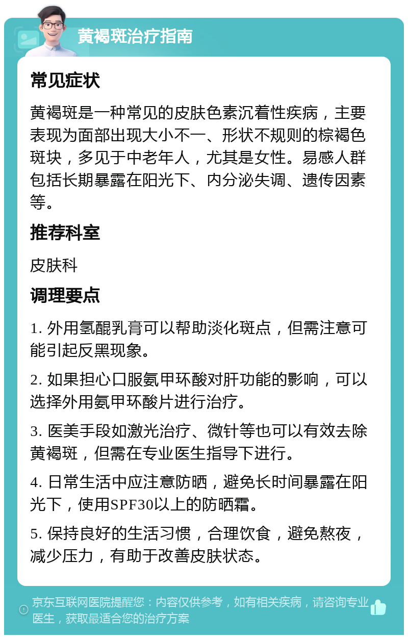 黄褐斑治疗指南 常见症状 黄褐斑是一种常见的皮肤色素沉着性疾病，主要表现为面部出现大小不一、形状不规则的棕褐色斑块，多见于中老年人，尤其是女性。易感人群包括长期暴露在阳光下、内分泌失调、遗传因素等。 推荐科室 皮肤科 调理要点 1. 外用氢醌乳膏可以帮助淡化斑点，但需注意可能引起反黑现象。 2. 如果担心口服氨甲环酸对肝功能的影响，可以选择外用氨甲环酸片进行治疗。 3. 医美手段如激光治疗、微针等也可以有效去除黄褐斑，但需在专业医生指导下进行。 4. 日常生活中应注意防晒，避免长时间暴露在阳光下，使用SPF30以上的防晒霜。 5. 保持良好的生活习惯，合理饮食，避免熬夜，减少压力，有助于改善皮肤状态。