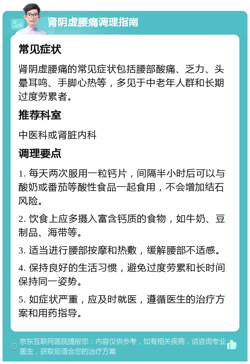 肾阴虚腰痛调理指南 常见症状 肾阴虚腰痛的常见症状包括腰部酸痛、乏力、头晕耳鸣、手脚心热等，多见于中老年人群和长期过度劳累者。 推荐科室 中医科或肾脏内科 调理要点 1. 每天两次服用一粒钙片，间隔半小时后可以与酸奶或番茄等酸性食品一起食用，不会增加结石风险。 2. 饮食上应多摄入富含钙质的食物，如牛奶、豆制品、海带等。 3. 适当进行腰部按摩和热敷，缓解腰部不适感。 4. 保持良好的生活习惯，避免过度劳累和长时间保持同一姿势。 5. 如症状严重，应及时就医，遵循医生的治疗方案和用药指导。