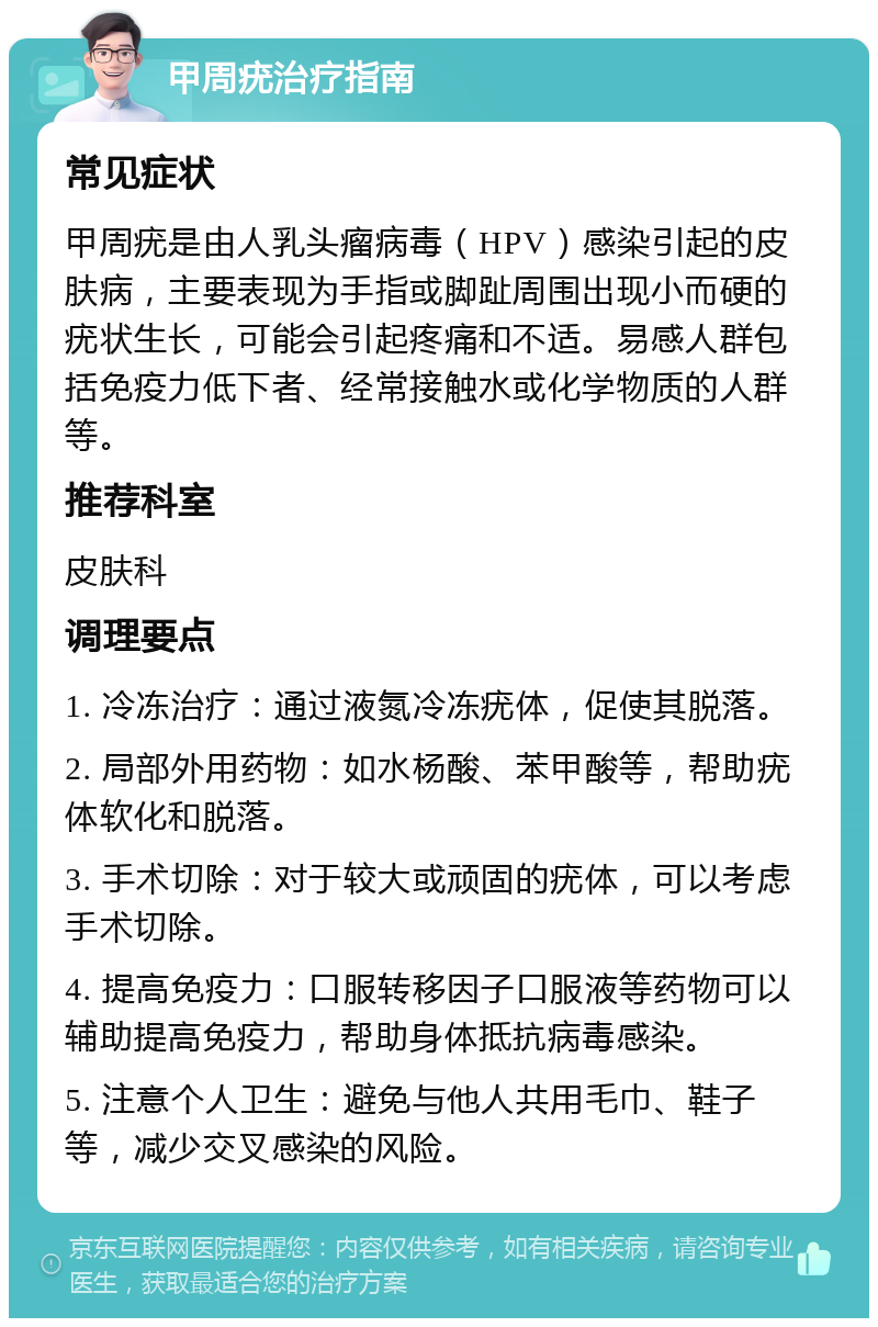 甲周疣治疗指南 常见症状 甲周疣是由人乳头瘤病毒（HPV）感染引起的皮肤病，主要表现为手指或脚趾周围出现小而硬的疣状生长，可能会引起疼痛和不适。易感人群包括免疫力低下者、经常接触水或化学物质的人群等。 推荐科室 皮肤科 调理要点 1. 冷冻治疗：通过液氮冷冻疣体，促使其脱落。 2. 局部外用药物：如水杨酸、苯甲酸等，帮助疣体软化和脱落。 3. 手术切除：对于较大或顽固的疣体，可以考虑手术切除。 4. 提高免疫力：口服转移因子口服液等药物可以辅助提高免疫力，帮助身体抵抗病毒感染。 5. 注意个人卫生：避免与他人共用毛巾、鞋子等，减少交叉感染的风险。