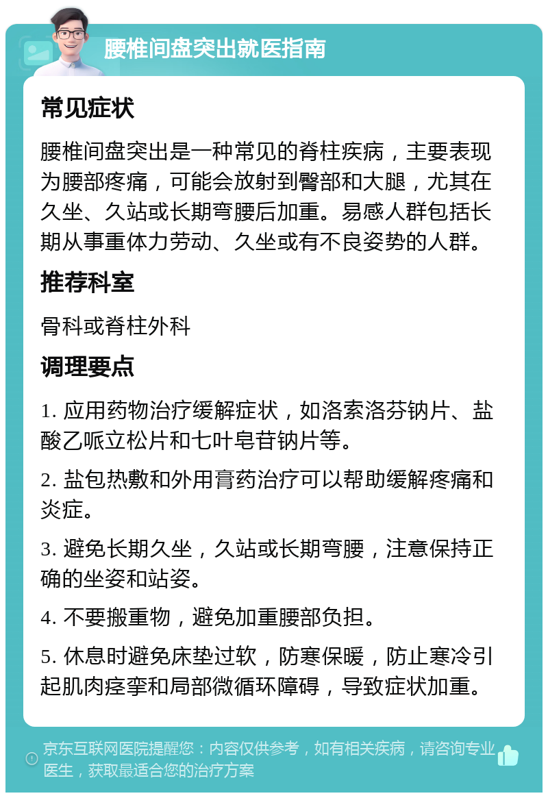 腰椎间盘突出就医指南 常见症状 腰椎间盘突出是一种常见的脊柱疾病，主要表现为腰部疼痛，可能会放射到臀部和大腿，尤其在久坐、久站或长期弯腰后加重。易感人群包括长期从事重体力劳动、久坐或有不良姿势的人群。 推荐科室 骨科或脊柱外科 调理要点 1. 应用药物治疗缓解症状，如洛索洛芬钠片、盐酸乙哌立松片和七叶皂苷钠片等。 2. 盐包热敷和外用膏药治疗可以帮助缓解疼痛和炎症。 3. 避免长期久坐，久站或长期弯腰，注意保持正确的坐姿和站姿。 4. 不要搬重物，避免加重腰部负担。 5. 休息时避免床垫过软，防寒保暖，防止寒冷引起肌肉痉挛和局部微循环障碍，导致症状加重。