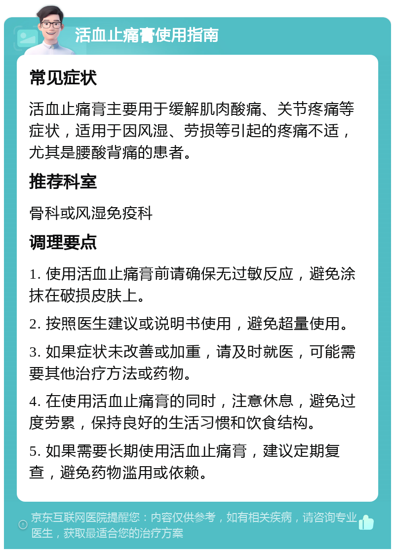 活血止痛膏使用指南 常见症状 活血止痛膏主要用于缓解肌肉酸痛、关节疼痛等症状，适用于因风湿、劳损等引起的疼痛不适，尤其是腰酸背痛的患者。 推荐科室 骨科或风湿免疫科 调理要点 1. 使用活血止痛膏前请确保无过敏反应，避免涂抹在破损皮肤上。 2. 按照医生建议或说明书使用，避免超量使用。 3. 如果症状未改善或加重，请及时就医，可能需要其他治疗方法或药物。 4. 在使用活血止痛膏的同时，注意休息，避免过度劳累，保持良好的生活习惯和饮食结构。 5. 如果需要长期使用活血止痛膏，建议定期复查，避免药物滥用或依赖。