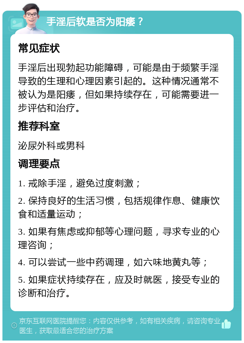 手淫后软是否为阳痿？ 常见症状 手淫后出现勃起功能障碍，可能是由于频繁手淫导致的生理和心理因素引起的。这种情况通常不被认为是阳痿，但如果持续存在，可能需要进一步评估和治疗。 推荐科室 泌尿外科或男科 调理要点 1. 戒除手淫，避免过度刺激； 2. 保持良好的生活习惯，包括规律作息、健康饮食和适量运动； 3. 如果有焦虑或抑郁等心理问题，寻求专业的心理咨询； 4. 可以尝试一些中药调理，如六味地黄丸等； 5. 如果症状持续存在，应及时就医，接受专业的诊断和治疗。