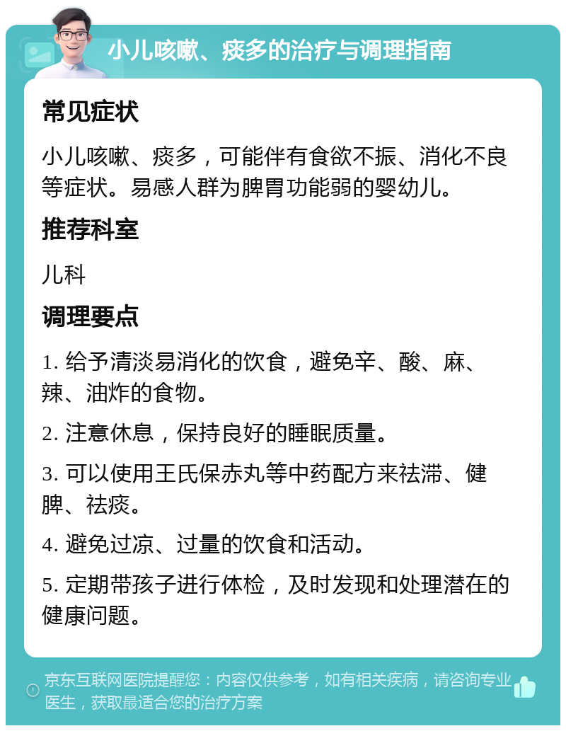 小儿咳嗽、痰多的治疗与调理指南 常见症状 小儿咳嗽、痰多，可能伴有食欲不振、消化不良等症状。易感人群为脾胃功能弱的婴幼儿。 推荐科室 儿科 调理要点 1. 给予清淡易消化的饮食，避免辛、酸、麻、辣、油炸的食物。 2. 注意休息，保持良好的睡眠质量。 3. 可以使用王氏保赤丸等中药配方来祛滞、健脾、祛痰。 4. 避免过凉、过量的饮食和活动。 5. 定期带孩子进行体检，及时发现和处理潜在的健康问题。