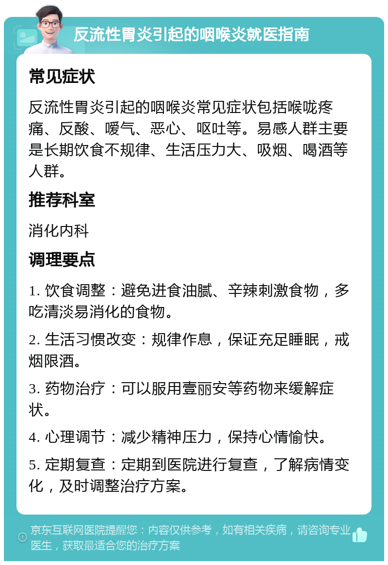 反流性胃炎引起的咽喉炎就医指南 常见症状 反流性胃炎引起的咽喉炎常见症状包括喉咙疼痛、反酸、嗳气、恶心、呕吐等。易感人群主要是长期饮食不规律、生活压力大、吸烟、喝酒等人群。 推荐科室 消化内科 调理要点 1. 饮食调整：避免进食油腻、辛辣刺激食物，多吃清淡易消化的食物。 2. 生活习惯改变：规律作息，保证充足睡眠，戒烟限酒。 3. 药物治疗：可以服用壹丽安等药物来缓解症状。 4. 心理调节：减少精神压力，保持心情愉快。 5. 定期复查：定期到医院进行复查，了解病情变化，及时调整治疗方案。