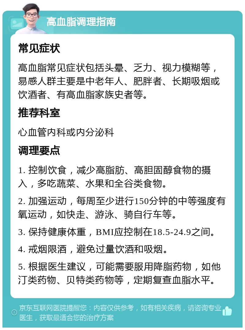 高血脂调理指南 常见症状 高血脂常见症状包括头晕、乏力、视力模糊等，易感人群主要是中老年人、肥胖者、长期吸烟或饮酒者、有高血脂家族史者等。 推荐科室 心血管内科或内分泌科 调理要点 1. 控制饮食，减少高脂肪、高胆固醇食物的摄入，多吃蔬菜、水果和全谷类食物。 2. 加强运动，每周至少进行150分钟的中等强度有氧运动，如快走、游泳、骑自行车等。 3. 保持健康体重，BMI应控制在18.5-24.9之间。 4. 戒烟限酒，避免过量饮酒和吸烟。 5. 根据医生建议，可能需要服用降脂药物，如他汀类药物、贝特类药物等，定期复查血脂水平。